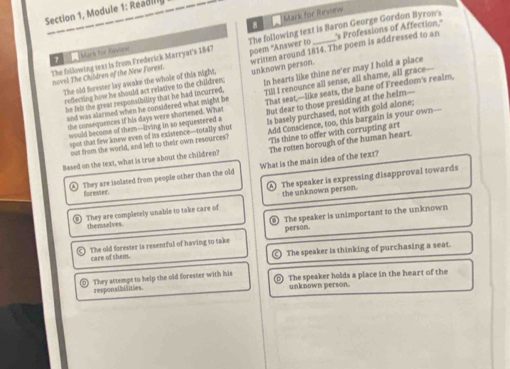Section 1, Module 1: Readilly
8 Mark for Review
The following text is from Frederick Marryat's 1847 The following text is Baron George Gordon Byron's
1 Mark for Review
poem "Answer to 's Professions of Affection,'
The old forester lay awake the whole of this night, written around 1814. The poem is addressed to an
novel The Children of the New Forest.
reflecting how he should act relative to the children; unknown person.
he felt the great responsibility that he had incurred, In hearts like thine ne’er may I hold a place
and was alarmed when he considered what might be Till I renounce all sense, all shame, all grace
But dear to those presiding at the helm--
the consequences if his days were shortened. What That seat,—like seats, the bane of Freedom's realm.
would become of them—living in so sequestered a Is basely purchased, not with gold alone;
spot that few knew even of its existence—totally shut Add Conscience, too, this bargain is your own—
The rotten borough of the human heart.
out from the world, and left to their own resources?
Based on the text, what is true about the children? Tis thine to offer with corrupting art
1 They are isolated from people other than the old What is the main idea of the text?
A The speaker is expressing disapproval towards
forester.
the unknown person.
They are completely unable to take care of
B The speaker is unimportant to the unknown
themselves.
person.
The old forester is resentful of having to take
care of them. The speaker is thinking of purchasing a seat.
The speaker holds a place in the heart of the
They attempt to help the old forester with his respansibilities.
unknown person.
