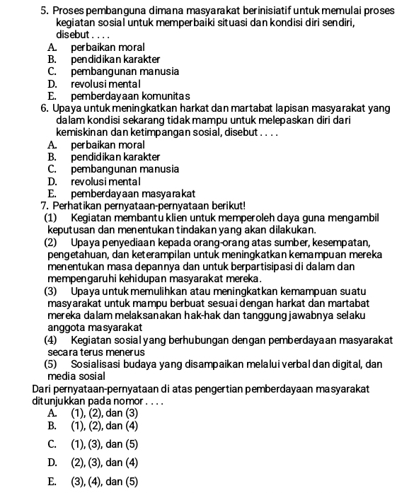 Proses pembanguna dimana masyarakat berinisiatif untuk memulai proses
kegiatan sosial untuk memperbaiki situasi dan kondisi diri sendiri,
disebut.. ..
A. perbaikan moral
B. pendidikan karakter
C. pembangunan manusia
D. revolusimental
E. pemberdayaan komunitas
6. Upaya untuk meningkatkan harkat dan martabat lapisan masyarakat yang
dalam kondisi sekarang tidak mampu untuk melepaskan diri dari
kemiskinan dan ketimpangan sosial, disebut . . . .
A. perbaikan moral
B. pendidikan karakter
C. pembangunan manusia
D. revolusimental
E. pemberdayaan masyarakat
7. Perhatikan pernyataan-pernyataan berikut!
(1) Kegiatan membantu klien untuk memperoleh daya guna mengambil
keputusan dan menentukan tindakan yang akan dilakukan.
(2) Upaya penyediaan kepada orang-orang atas sumber, kesempatan,
pengetahuan, dan keterampilan untuk meningkatkan kemampuan mereka
menentukan masa depannya dan untuk berpartisipasi di dalam dan
mempengaruhi kehidupan masyarakat mereka.
(3) Upaya untuk memulihkan atau meningkatkan kemampuan suatu
masyarakat untuk mampu berbuat sesuai dengan harkat dan martabat 
mereka dalam melaksanakan hak-hak dan tanggung jawabnya selaku
anggota masyarakat
(4) Kegiatan sosialyang berhubungan dengan pemberdayaan masyarakat
secara terus menerus
(5) Sosialisasi budaya yang disampaikan melalui verbal dan digital, dan
media sosial
Dari pernyataan-pernyataan di atas pengertian pemberdayaan masyarakat
ditunjukkan pada nomor . . . .
A. . (1), (2), dan (3)
B. (1), (2), dan (4)
C. (1), (3), dan (5)
D. (2), (3), dan (4)
E. (3), (4), dan (5)