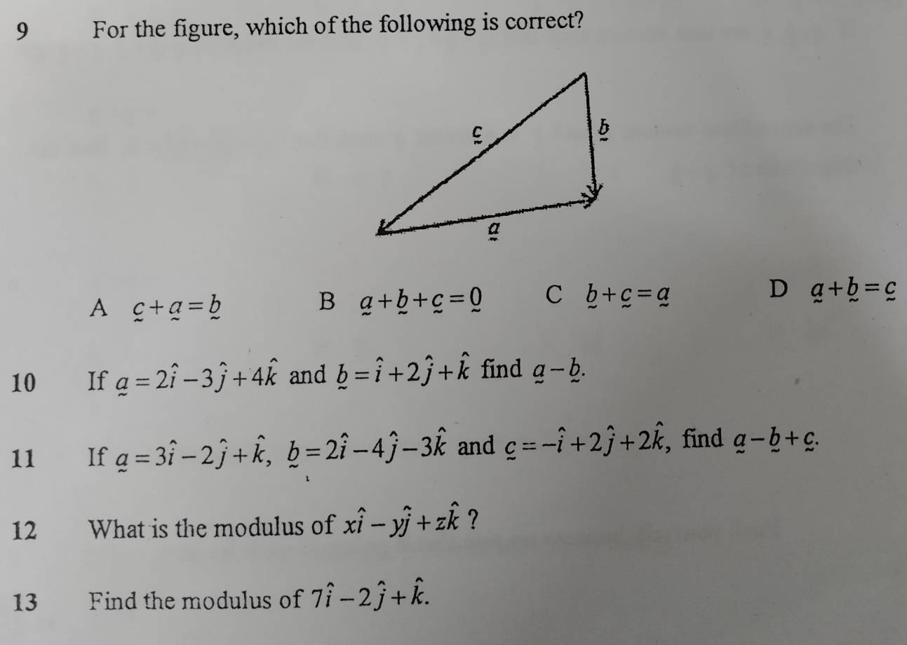 For the figure, which of the following is correct?
D
A c+_ a=_ b
B a+b+c=0 C _ b+_ c=_ a _ a+_ 
10 If a=2hat i-3hat j+4hat k and hat b=hat i+2hat j+hat k find a-b. 
11 If _ a=3hat i-2hat j+hat k, hat b=2hat i-4hat j-3hat k and c=-hat i+2hat j+2hat k , find _ a-_ b+_ c. 
12 What is the modulus of xwidehat i-ywidehat j+zwidehat k ?
13 Find the modulus of 7hat i-2hat j+hat k.