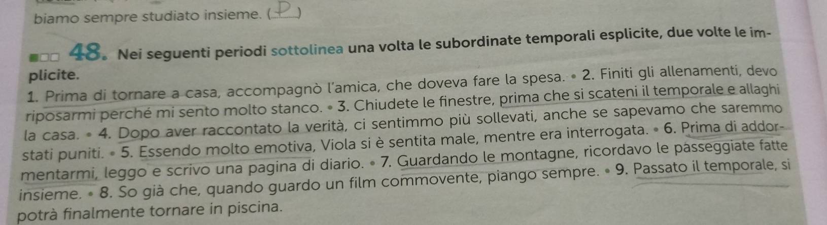 biamo sempre studiato insieme. (_ 
48。 Nei seguenti periodi sottolinea una volta le subordinate temporali esplicite, due volte le im- 
plicite. 
1. Prima di tornare a casa, accompagnò l’amica, che doveva fare la spesa. • 2. Finiti gli allenamenti, devo 
riposarmi perché mi sento molto stanco. • 3. Chiudete le finestre, prima che si scateni il temporale e allaghi 
la casa. • 4. Dopo aver raccontato la verità, ci sentimmo più sollevati, anche se sapevamo che saremmo 
stati puniti. • 5. Essendo molto emotiva, Viola si è sentita male, mentre era interrogata. • 6. Prima di addor- 
mentarmi, leggo e scrivo una pagina di diario. • 7. Guardando le montagne, ricordavo le pásseggiate fatte 
insieme. • 8. So già che, quando guardo un film commovente, piango sempre. • 9. Passato il temporale, si 
potrà finalmente tornare in piscina.