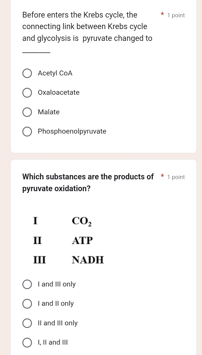 Before enters the Krebs cycle, the 1 point
connecting link between Krebs cycle
and glycolysis is pyruvate changed to
_
Acetyl CoA
Oxaloacetate
Malate
Phosphoenolpyruvate
Which substances are the products of * 1 point
pyruvate oxidation?
I
CO_2
II ATP
III NADH
I and III only
I and II only
II and III only
I, II and III