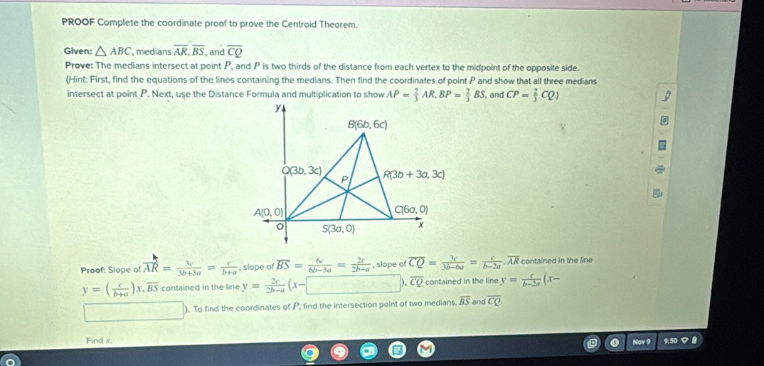 PROOF Complete the coordinate proof to prove the Centroid Theorem.
Given: △ ABC medians overline AR,overline BS , and overline CQ
Prove: The medians intersect at point P, and P is two thirds of the distance from each vertex to the midpoint of the opposite side.
(Hint: First, find the equations of the lines containing the medians. Then find the coordinates of point P and show that all three medians
intersect at point P. Next, use the Distance Formula and multiplication to show AP= 2/3 AR,BP= 2/3 BS , and CP= 2/3 CQ)
Proof; Slope of overline AR= 3c/3b+3a = c/b+a  , slope of overline BS= 6c/6b-3a = 2c/2b-a  , slope of overline CQ= 3c/3b-6a = c/b-2a .overline AR contained in the line
y=( c/b+a )x, overline BS contained in the line y= 2c/2b-a (x-□ ) overline CQ contained in the line y= c/b-2a (x-
_  ). To find the coordinates of P, find the intersection point of two medians, overline BS and overline CQ
Find x. 9:50  
Nov 9