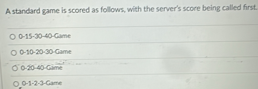 A standard game is scored as follows, with the server's score being called first.
0 -15 -30 -40 -Game
0 -10 -20 -30 -Game
0 -20 -40 -Game
0 -1 -2 -3 -Game