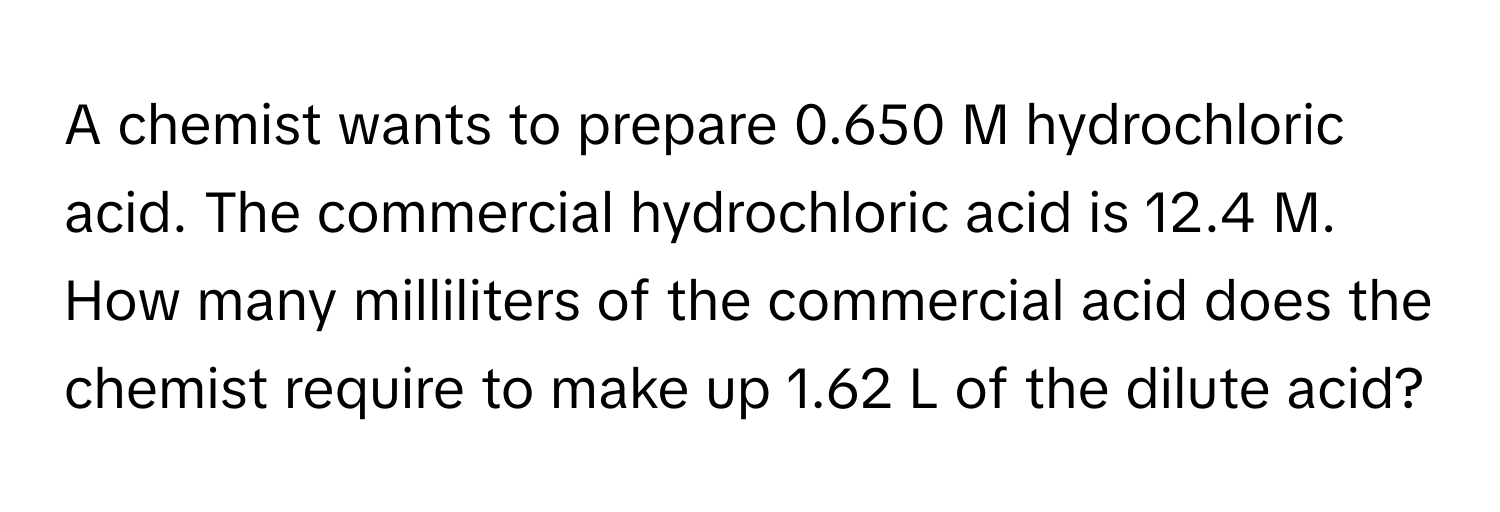 A chemist wants to prepare 0.650 M hydrochloric acid. The commercial hydrochloric acid is 12.4 M. How many milliliters of the commercial acid does the chemist require to make up 1.62 L of the dilute acid?