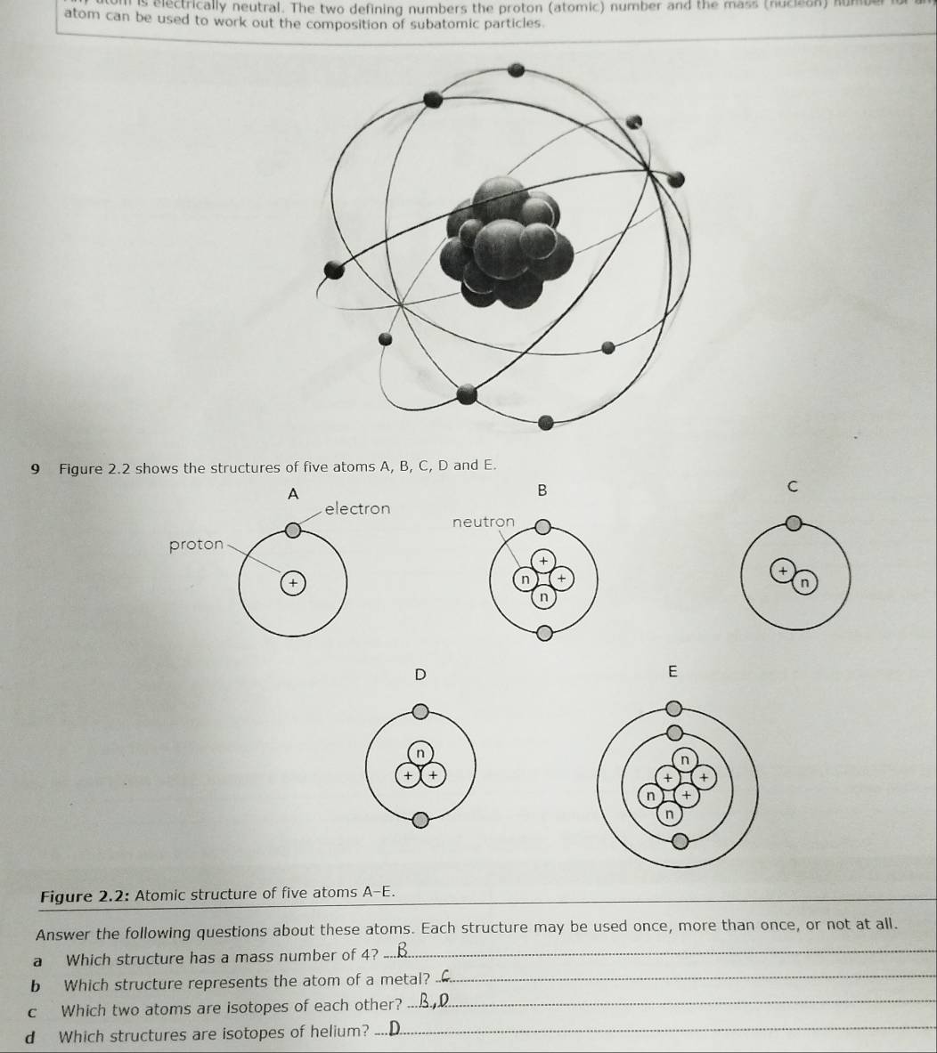 is electrically neutral. The two defining numbers the proton (atomic) number and the mass (nucieon) sumber 
atom can be used to work out the composition of subatomic particles. 
9 Figure 2.2 shows the structures of five atoms A, B, C, D and E. 
B 
C 
+ 
D 
E 
Figure 2.2: Atomic structure of five atoms A-E. 
Answer the following questions about these atoms. Each structure may be used once, more than once, or not at all. 
a Which structure has a mass number of 4? 
_ 
b Which structure represents the atom of a metal? 
_ 
c Which two atoms are isotopes of each other? 
_ 
d Which structures are isotopes of helium? 
_