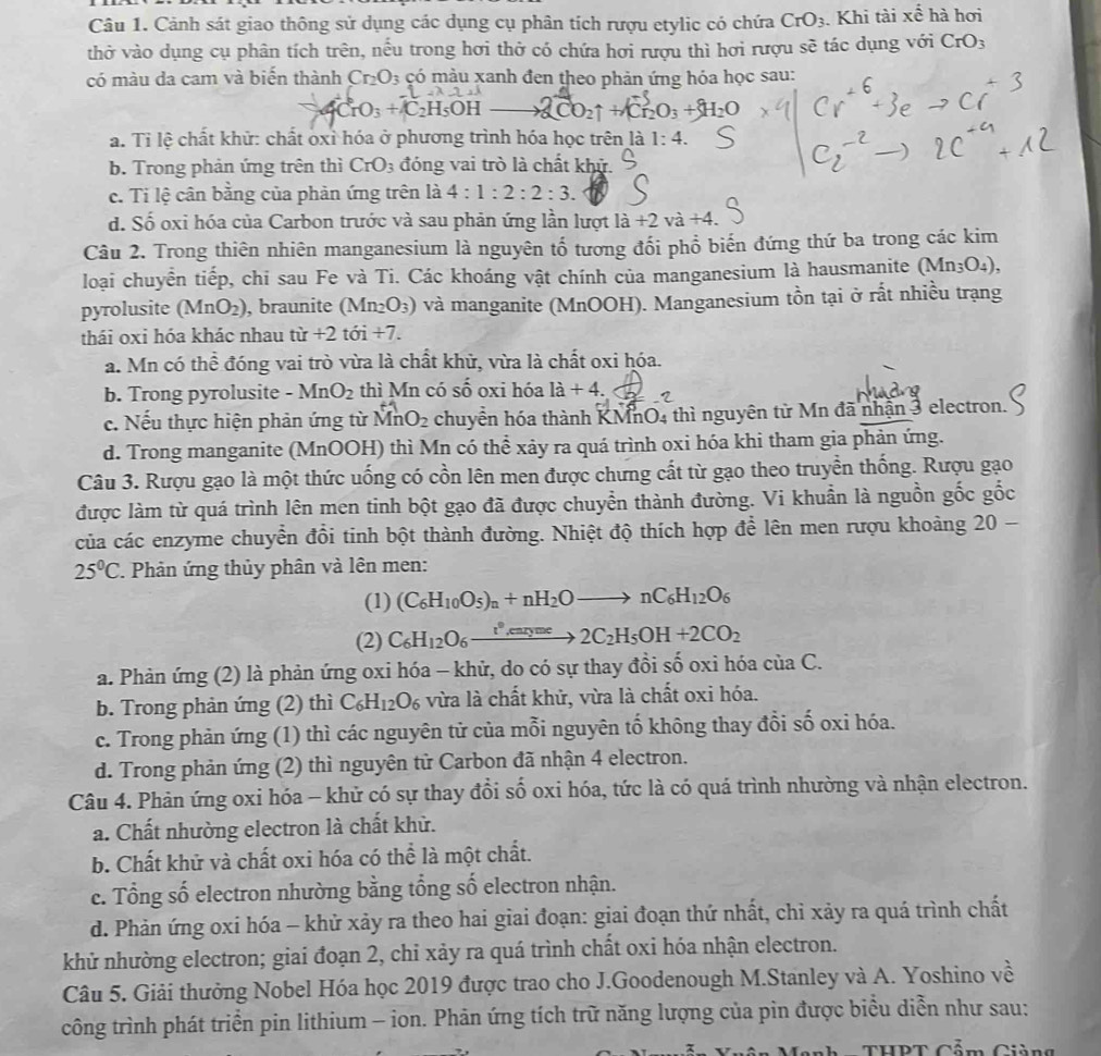 Cảnh sát giao thông sử dụng các dụng cụ phân tích rượu etylic có chứa CrO_3. Khi tài xwidehat e hà hơi
thở vào dụng cụ phân tích trên, nếu trong hơi thở có chứa hơi rượu thì hơi rượu sẽ tác dụng với CrO_3
có màu da cam và biến thành Cr_2O_3 có màu xanh đen theo phản ứng hóa học sau:
CrO_3+C_2H_5OH O2↑ + Cr₂O₃ + H₂O
a. Tỉ lệ chất khử: chất oxỉ hóa ở phương trình hóa học trên là 1:4.
b. Trong phản ứng trên thì CrO_3 đóng vai trò là chất khử.
c. Ti lệ cân bằng của phản ứng trên là 4:1:2:2:3.
d. Số oxi hóa của Carbon trước và sau phản ứng lần lượt lia+2va+4.
Câu 2. Trong thiên nhiên manganesium là nguyên tổ tương đối phổ biến đứng thứ ba trong các kim
loại chuyển tiếp, chi sau Fe và Ti. Các khoáng vật chính của manganesium là hausmanite (Mn_3O_4),
pyrolusite (MnO_2) , braunite (Mn_2O_3) và manganite (MnOOH). Manganesium tồn tại ở rất nhiều trạng
thái oxi hóa khác nhau tir+2 tii+7
a. Mn có thể đóng vai trò vừa là chất khử, vừa là chất oxi hóa.
b. Trong pyrolusite -MnO_2 thì Mn có Shat O oxi  hóa la+4.
c. Nếu thực hiện phản ứng từ MnO_2 chuyển hóa thành KMnO4 thì nguyên từ Mn đã nhận 3 electron.
d. Trong manganite (MnOOH) thì Mn có thể xảy ra quá trình oxi hóa khi tham gia phản ứng.
Câu 3. Rượu gạo là một thức uống có cồn lên men được chưng cất từ gạo theo truyền thống. Rượu gạo
được làm từ quá trình lên men tinh bột gạo đã được chuyển thành đường. Vi khuẩn là nguồn gốc gốc
của các enzyme chuyển đồi tinh bột thành đường. Nhiệt độ thích hợp để lên men rượu khoảng 20 -
25°C. Phản ứng thủy phân và lên men:
(1) (C_6H_10O_5)_n+nH_2Oto nC_6H_12O_6
(2) C_6H_12O_6xrightarrow t^9,caryme2C_2H_5OH+2CO_2
a. Phản ứng (2) là phản ứng oxi hóa - khử, do có sự thay đồi số oxi hóa của C.
b. Trong phản ứng (2) thì C_6H_12O_6 vừa là chất khử, vừa là chất oxi hóa.
c. Trong phản ứng (1) thì các nguyên tử của mỗi nguyên tố không thay đổi số oxi hóa.
d. Trong phản ứng (2) thì nguyên tử Carbon đã nhận 4 electron.
Câu 4. Phản ứng oxi hóa - khử có sự thay đổi số oxi hóa, tức là có quá trình nhường và nhận electron.
a. Chất nhường electron là chất khử.
b. Chất khử và chất oxi hóa có thể là một chất.
c. Tổng số electron nhường bằng tổng số electron nhận.
d. Phản ứng oxi hóa - khử xảy ra theo hai giai đoạn: giai đoạn thứ nhất, chỉ xảy ra quá trình chất
khử nhường electron; giai đoạn 2, chỉ xảy ra quá trình chất oxi hóa nhận electron.
Câu 5. Giải thưởng Nobel Hóa học 2019 được trao cho J.Goodenough M.Stanley và A. Yoshino về
công trình phát triển pin lithium - ion. Phản ứng tích trữ năng lượng của pin được biểu diễn như sau: