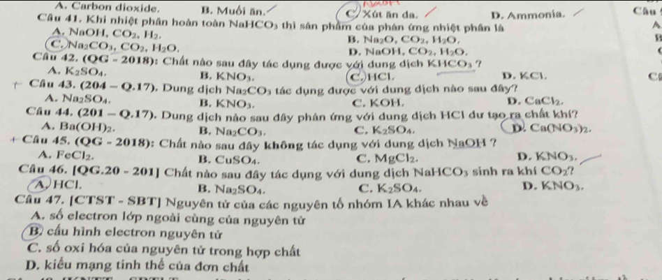 A. Carbon dioxide. B. Muối ăn. Xút ăn da.
Câu 41. Khi nhiệt phân hoàn toàn NaHCO3 thì sản phẩm của phân ứng nhiệt phân là D. Ammonía. Câu
A
A. NaOH,CO_2,H_2,
B. Na_2O,CO_2,H_2O,
B
C. Na_2CO_3,CO_2,H_2O. D. NaOI. CO_2,H_2O,
(
CG_11 42 (QG=2018) : Chất nào sau đây tác dụng được với dung dịch KHCO_3 ?
A. K_2SO_4. B. KNO_3 CHCl D. KCl,
C
Chat au43.(204-Q.17). Dung dịch Na_2 CO_3 tác dụng được với dung dịch nào sau đây?
A. Na_2SO_4. B. KNO_3. C. KOH. D. CaCl_2.
Câu 44.(201-Q.17) 2. Dung dịch nào sau đây phân ứng với dung dịch HC1 dư tạo ra chất khí?
A. Ba(OH)_2. D. Ca(NO_3)_2.
B. Na_2CO_3. C. K_2SO_4,
+ Câu 45.(QG-2018) *: Chất nào sau đây không tác dụng với dung dịch NaOH 1 ?
D.
A. FeCl_2. B. CuSO_4. C. MgCl_2. KNO_3.
Câu 46. [ QG.20-201] |  Chất nào sau đây tác dụng với dung dịch NaHCO_3 sinh ra khí CO_2'
A.HCl. D. KNO_3.
B. Na_2SO_4. C. K_2SO_4.
Câu 47. [CTST - SBT] Nguyên tử của các nguyên tố nhóm IA khác nhau về
A. số electron lớp ngoài cùng của nguyên tử
B cấu hình electron nguyên tử
C. số oxi hóa của nguyên tử trong hợp chất
D. kiểu mạng tinh thể của đơn chất