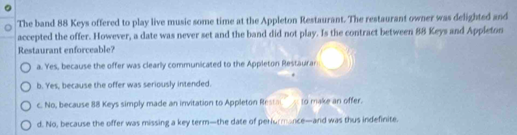 The band 88 Keys offered to play live music some time at the Appleton Restaurant. The restaurant owner was delighted and
accepted the offer. However, a date was never set and the band did not play. Is the contract between 88 Keys and Appleton
Restaurant enforceable?
a. Yes, because the offer was clearly communicated to the Appleton Restauran
b. Yes, because the offer was seriously intended.
c. No, because 88 Keys simply made an invitation to Appleton Resta to make an offer.
d. No, because the offer was missing a key term—the date of performance—and was thus indefinite.