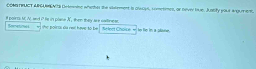 cONSTRUCT ARGUMENTS Determine whether the statement is olways, sometimes, or never true. Justify your argument. 
If points M, N, and P lie in plane X, then they are collinear. 
Sometimes the points do not have to be Select Choice to lie in a plane.