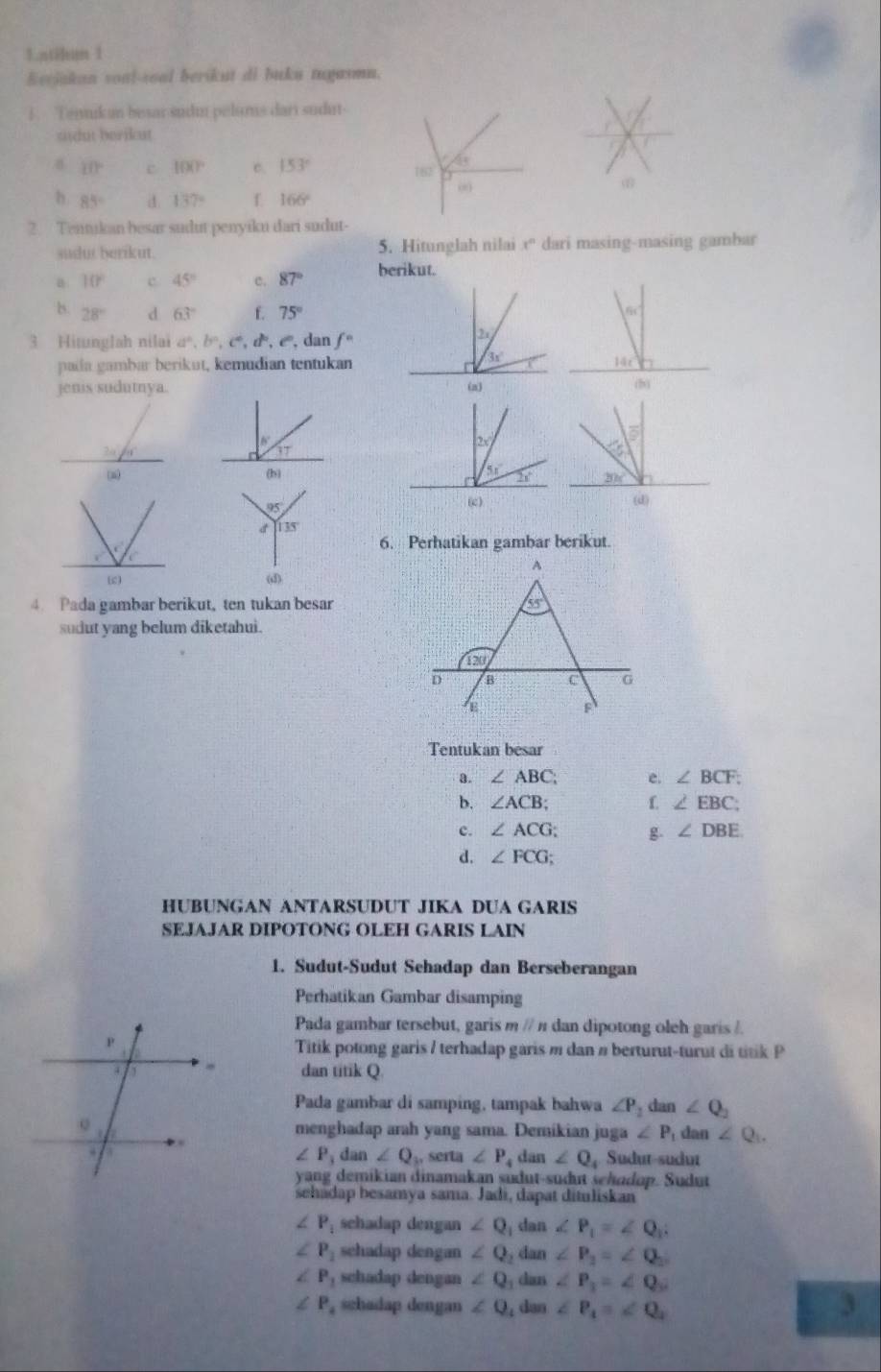 atihun 1
Eeejakan soal-soal berikut di buku tugasmu.
1. Tenukun besar sudm pelums dari sudut-
sdut berikut
8 10° c 100° c. 153° 182'
00
h. 85° d. 137° f 166°
2. Tentikan besar sudut penyiku dari sudut-
sudut berikut. 5. Hitunglah nilai x° dari masing-masing gambar
a 10° c 45° c. 87° berikut.
b. 28° d 63° f. 75°
3 Hitunglah nilai a^n,b^n,c^n,d^n,e^n , dan f^n
padla gambar berikut, kemudian tentukan
jenis sudumya.
2x°
3T
5
(b) 5x°
37circ 
95
(c) (d)
135°
6. Perhatikan gambar berikut.
(d)
4. Pada gambar berikut, ten tukan besar
sudut yang belum diketahui.
Tentukan besar
a. ∠ ABC e. ∠ BCF:
b. ∠ ACB; f. ∠ EBC;
c. ∠ ACG; g ∠ DBE
d. ∠ FCG;
HUBUNGAN ANTARSUDUT JIKA DUA GARIS
SEJAJAR DIPOTONG OLEH GARIS LAIN
1. Sudut-Sudut Sehadap dan Berseberangan
Perhatikan Gambar disamping
Pada gambar tersebut, garis m // π dan dipotong oleh garis /.
Titik potong garis / terhadap garis m dan n berturut-turut di titik P
dan titik Q
Pada gambar di samping, tampak bahwa ∠ P_1 dan ∠ Q_2
menghadap arah yang sama. Demikian juga ∠ P_1 dan ∠ Q_1.
∠ P_3 dan ∠ Q , serta ∠ P
4 dan ∠ Q_4 Sudur-sudur
yang demikian dinamakan sudut-sudut sehudop. Sudut
sehadap besamya sama. Jadi, dapat dituliskan
∠ P_1 schadap dengan ∠ Q dan ∠ P_1=∠ Q_1:
∠ P_1 sehadap dengan ∠ Q. dan∠ P_2=∠ Q_2
∠ P_1 schadap dengan ∠ Q _1dan∠ P_1=∠ Q_2
∠ P , schadap dengan ∠ Q_1dan∠ P_1=∠ Q_1