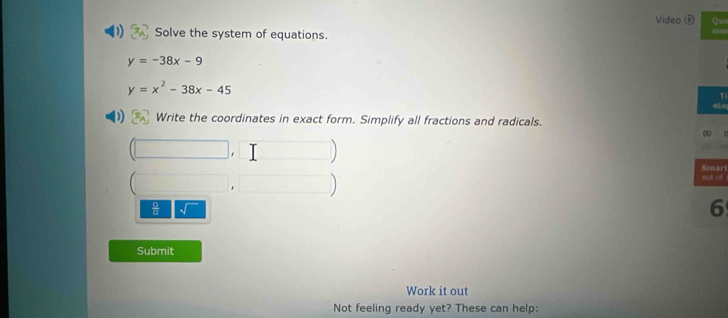 Video que 
Solve the system of equations.
y=-38x-9
y=x^2-38x-45
ela 
) Write the coordinates in exact form. Simplify all fractions and radicals. 
00 ( 
(□ , ,□ Snari 
□ □ 
out of 
 □ /□   sqrt() 
6 
Submit 
Work it out 
Not feeling ready yet? These can help: