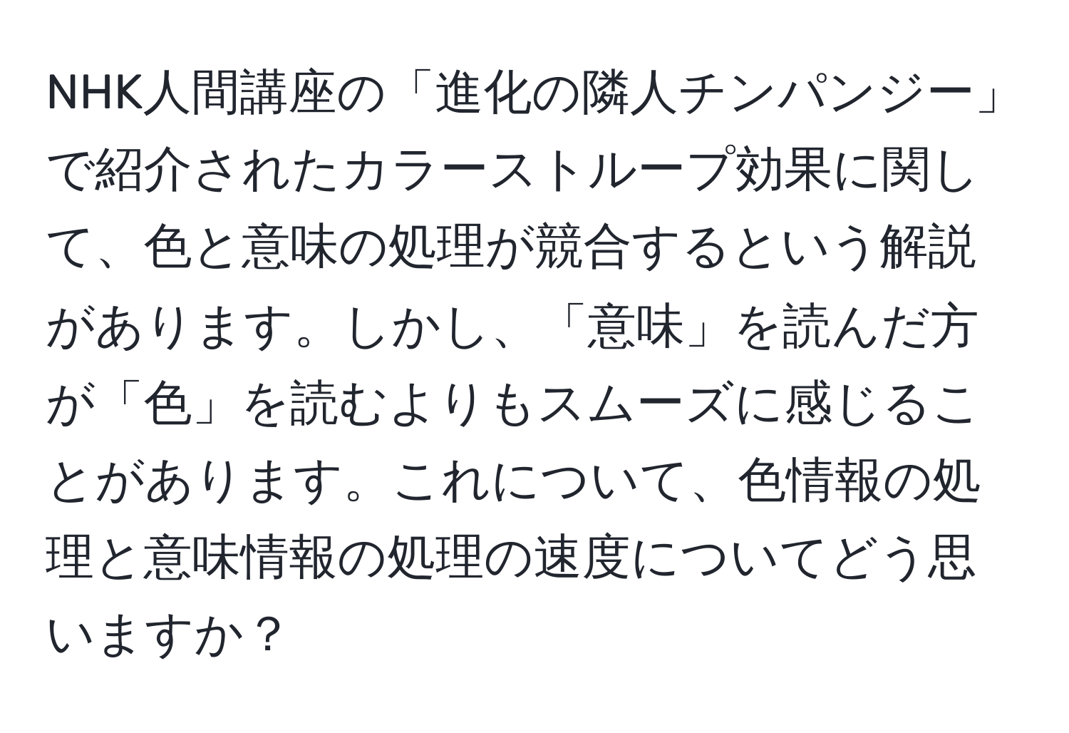 NHK人間講座の「進化の隣人チンパンジー」で紹介されたカラーストループ効果に関して、色と意味の処理が競合するという解説があります。しかし、「意味」を読んだ方が「色」を読むよりもスムーズに感じることがあります。これについて、色情報の処理と意味情報の処理の速度についてどう思いますか？