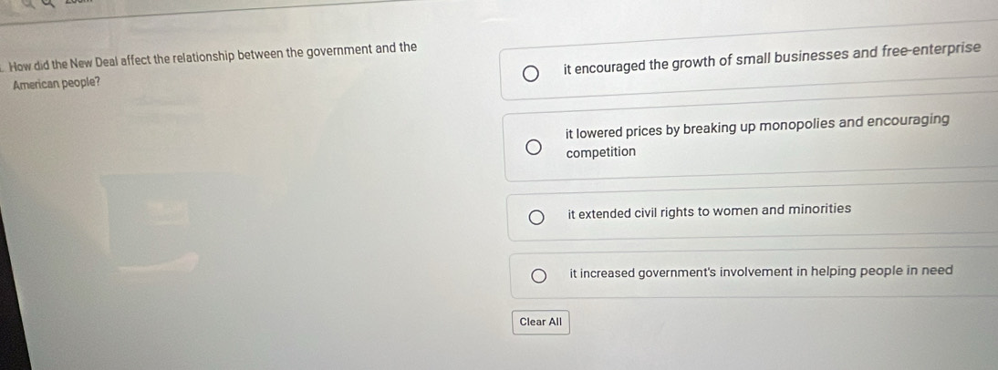 How did the New Deal affect the relationship between the government and the
it encouraged the growth of small businesses and free-enterprise
American people?
it lowered prices by breaking up monopolies and encouraging
competition
it extended civil rights to women and minorities
it increased government's involvement in helping people in need
Clear All