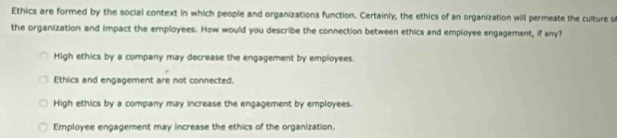 Ethics are formed by the social context in which people and organizations function. Certainly, the ethics of an organization will permeate the culture d
the organization and impact the employees. How would you describe the connection between ethics and employee engagement, if any?
Migh ethics by a company may decrease the engagement by employees.
Ethics and engagement are not connected.
High ethics by a company may increase the engagement by employees.
Employee engagement may increase the ethics of the organization.