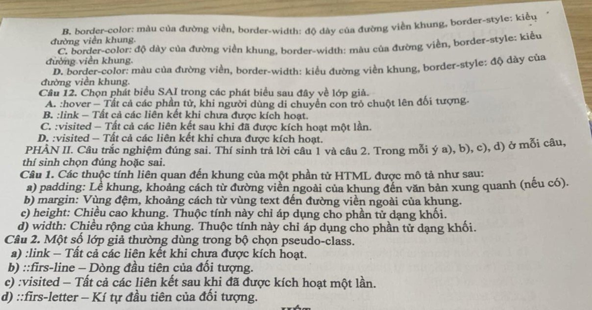 B. border-color: màu của đường viền, border-width: độ dày của đường viền khung, border-style: kiều
đường viền khung.
C. border-color: độ dày của đường viền khung, border-width: màu của đường viền, border-style: kiểu
đường viền khung.
D. border-color: màu của đường viền, border-width: kiều đường viền khung, border-style: độ dày của
đường viền khung.
Câu 12. Chọn phát biểu SAI trong các phát biểu sau đây về lớp giả.
A. :hover - Tất cả các phần tử, khi người dùng di chuyền con trò chuột lên đối tượng.
B. :link - Tất cả các liên kết khi chưa được kích hoạt.
C. :visited - Tất cả các liên kết sau khi đã được kích hoạt một lần.
D. :visited - Tất cả các liên kết khi chưa được kích hoạt.
PHÀN II. Câu trắc nghiệm đúng sai. Thí sinh trả lời câu 1 và câu 2. Trong mỗi ý a), b), c), d) ở mỗi câu,
thí sinh chọn đúng hoặc sai.
Câu 1. Các thuộc tính liên quan đến khung của một phần tử HTML được mô tả như sau:
a) padding: Lề khung, khoảng cách từ đường viền ngoài của khung đến văn bản xung quanh (nếu có).
b) margin: Vùng đệm, khoảng cách từ vùng text đến đường viền ngoài của khung.
c) height: Chiều cao khung. Thuộc tính này chỉ áp dụng cho phần tử dạng khối.
d) width: Chiều rộng của khung. Thuộc tính này chỉ áp dụng cho phần tử dạng khối.
Câu 2. Một số lớp giả thường dùng trong bộ chọn pseudo-class.
a) :link - Tất cả các liên kết khi chựa được kích hoạt.
b) ::firs-line - Dòng đầu tiên của đổi tượng.
c) :visited - Tất cả các liên kết sau khi đã được kích hoạt một lần.
d) ::firs-letter - Kí tự đầu tiên của đối tượng.