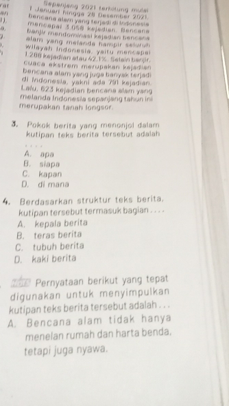 Sepanjeng 2021 terhitung mulei
1 Jenuarl hingge 28 Desember 2021.
an Dercana alam yang terjadi di Indonesia
( ). mencapal 3,058 kejadian. Bancana
banjir mendominasi kejadian bencana
alam yang melanda hampir seluruh.
wilayah Indonesia, yaitu mencapa
1. 288 kejadian atau 42.1%. Selain banjir.
cuaca ekstrem merüpakan kəjadian
bencana alam yang juga banyak terjad.
di Indonesia, yakni ada 791 kejadian.
Lalu, 623 kejadian bencana alam yang
melanda Indonesia sepanjang tahun ini
merupakan tanah longsor.
3. Pokok berita yang menonjol dalam
kutipan teks berita tersebut adalah
A. apa
B. siapa
C. kapan
D. di mana
4. Berdasarkan struktur teks berita.
kutipan tersebut termasuk bagian . . . .
A. kepala berita
B. teras berita
C. tubuh berita
D. kaki berita
=== Pernyataan berikut yang tepat
digunakan untuk menyimpulkan
kutipan teks berita tersebut adalah . . .
A. Bencana alam tidak hanya
menelan rumah dan harta benda.
tetapi juga nyawa.