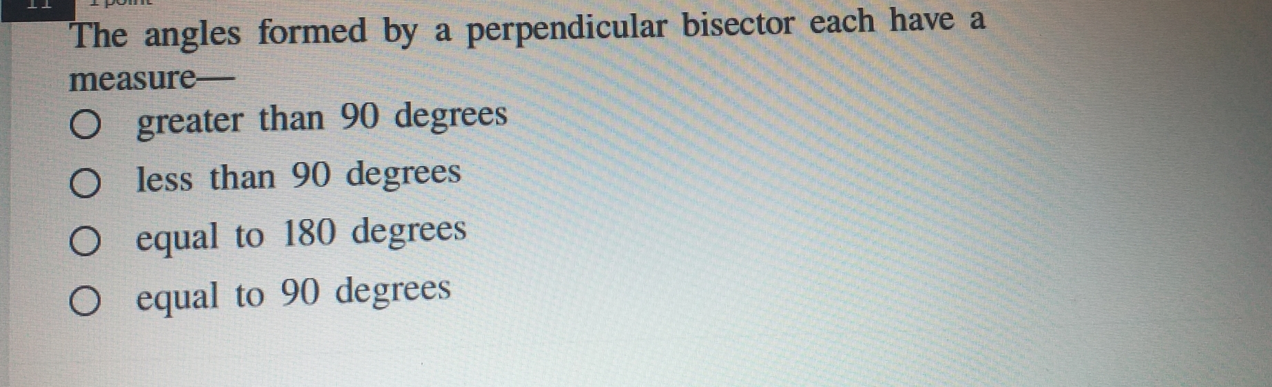 The angles formed by a perpendicular bisector each have a
measure—
greater than 90 degrees
less than 90 degrees
equal to 180 degrees
equal to 90 degrees