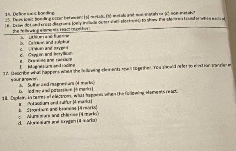 Define ionic bonding.
15. Does ionic bonding occur between: (a) metals, (b) metals and non-metals or (c) non-metals?
16. Draw dot and cross diagrams (only include outer shell electrons) to show the electron transfer when each of
the following elements react together:
a. Lithium and fluorine
b. Calcium and sulphur
c. Lithium and oxygen
d. Oxygen and beryllium
e. Bromine and caesium
f. Magnesium and iodine
17. Describe what happens when the following elements react together. You should refer to electron transfer in
your answer.
a. Sulfur and magnesium (4 marks)
b. lodine and potassium (4 marks)
18. Explain, in terms of electrons, what happens when the following elements react.
a. Potassium and sulfur (4 marks)
b. Strontium and bromine (4 marks)
c. Aluminium and chlorine (4 marks)
d. Aluminium and oxygen (4 marks)