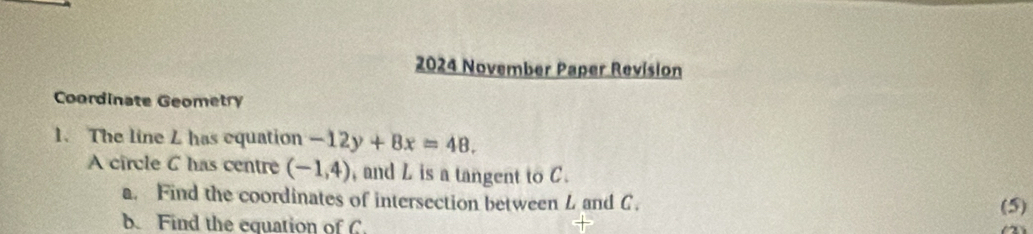 2024 November Paper Revision 
Coordinate Geometry 
1. The line L has equation -12y+8x=48. 
A circle 6 has centre (-1,4) , and L is a tangent to C. 
a. Find the coordinates of intersection between L and C. (5) 
b. Find the equation of C.