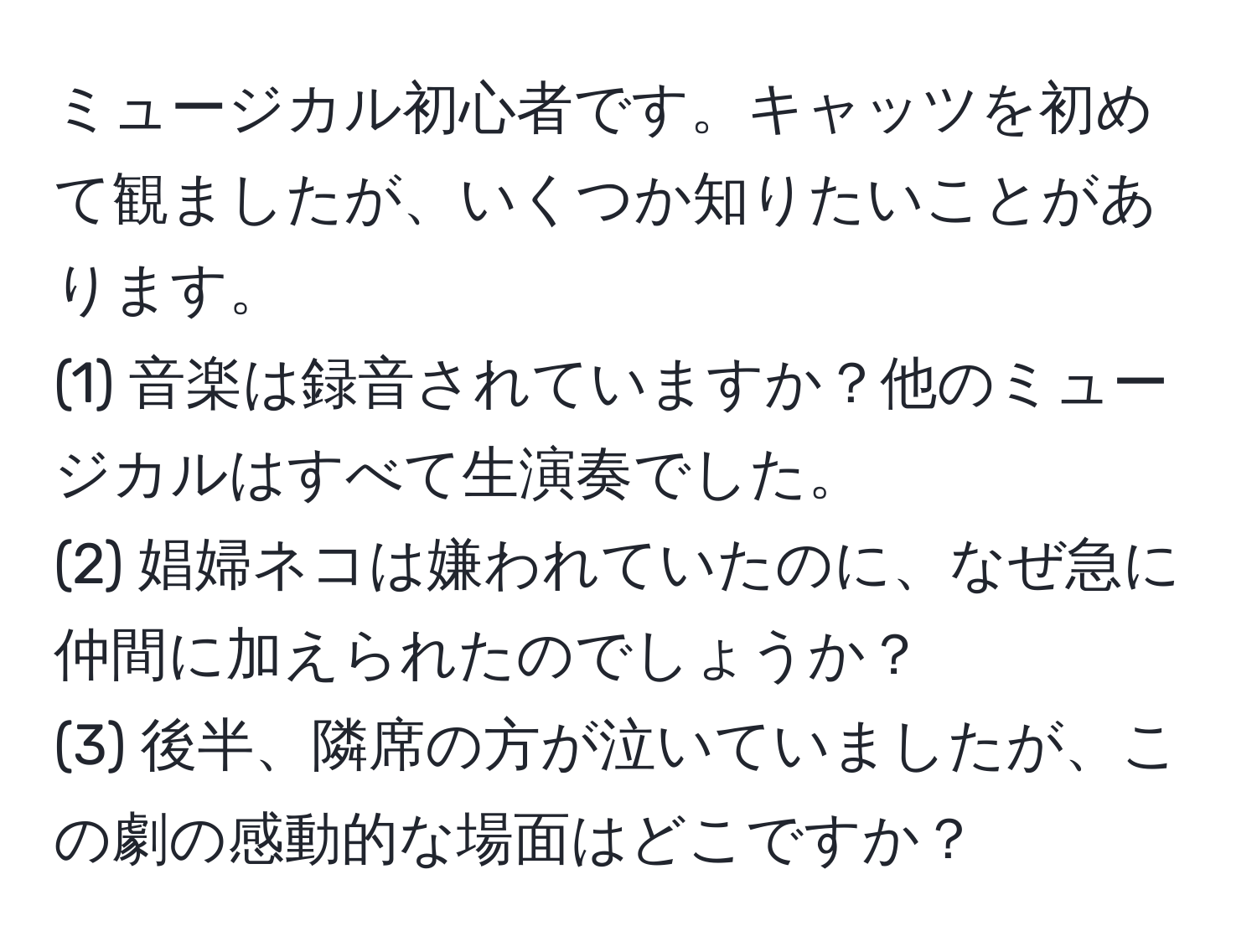 ミュージカル初心者です。キャッツを初めて観ましたが、いくつか知りたいことがあります。  
(1) 音楽は録音されていますか？他のミュージカルはすべて生演奏でした。  
(2) 娼婦ネコは嫌われていたのに、なぜ急に仲間に加えられたのでしょうか？  
(3) 後半、隣席の方が泣いていましたが、この劇の感動的な場面はどこですか？