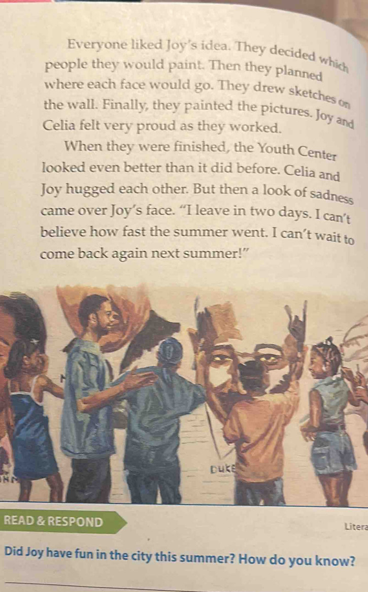 Everyone liked Joy's idea. They decided which 
people they would paint. Then they planned 
where each face would go. They drew sketches on 
the wall. Finally, they painted the pictures. Joy and 
Celia felt very proud as they worked. 
When they were finished, the Youth Center 
looked even better than it did before. Celia and 
Joy hugged each other. But then a look of sadness 
came over Joy’s face. “I leave in two days. I can’t 
believe how fast the summer went. I can’t wait to 
come back again next summer!” 
duke 
READ & RESPOND Litera 
Did Joy have fun in the city this summer? How do you know? 
_