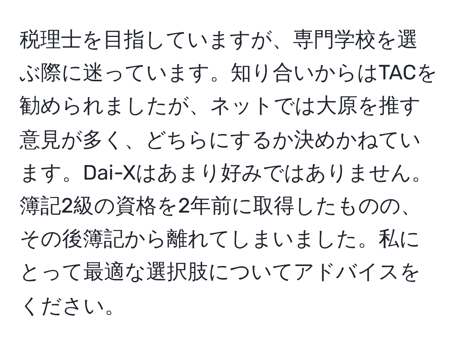 税理士を目指していますが、専門学校を選ぶ際に迷っています。知り合いからはTACを勧められましたが、ネットでは大原を推す意見が多く、どちらにするか決めかねています。Dai-Xはあまり好みではありません。簿記2級の資格を2年前に取得したものの、その後簿記から離れてしまいました。私にとって最適な選択肢についてアドバイスをください。