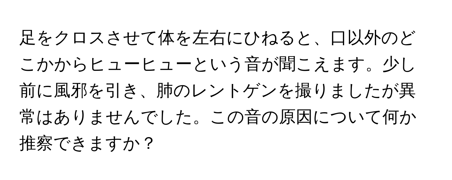 足をクロスさせて体を左右にひねると、口以外のどこかからヒューヒューという音が聞こえます。少し前に風邪を引き、肺のレントゲンを撮りましたが異常はありませんでした。この音の原因について何か推察できますか？