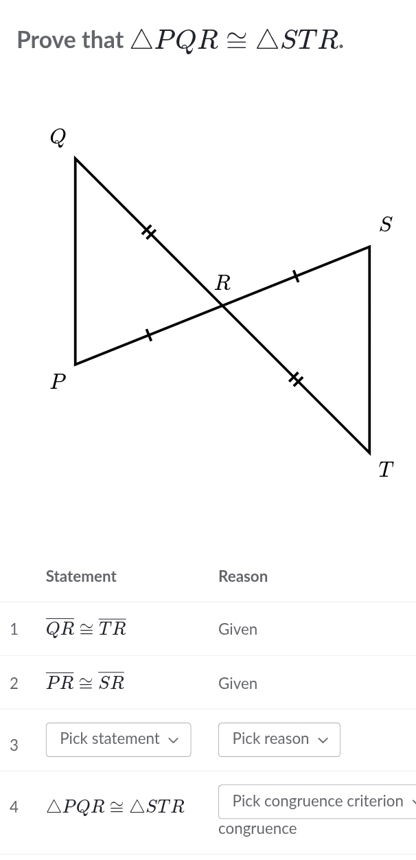 Prove that △ PQR≌ △ STR. 
Statement Reason 
1 overline QR≌ overline TR Given 
2 overline PR≌ overline SR
Given 
3 Pick statement Pick reason 
4 △ PQR≌ △ STR Pick congruence criterion 
congruence