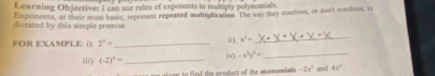 Learning Objective: I can use rules of exponents to mulply polynomials. 
Expoments, at their most basic, represent repeated multiplication. The way they combine, or don't combine, is 
dictatod by this simple premise 
_ 
_ 
FOR EXAMPLE: i). 2^5= _ii). x^5=
iii). (-2)^4= _ iv). -x^2y^5=
rn to find the product of the monomials -2x^3 and 4x^2.