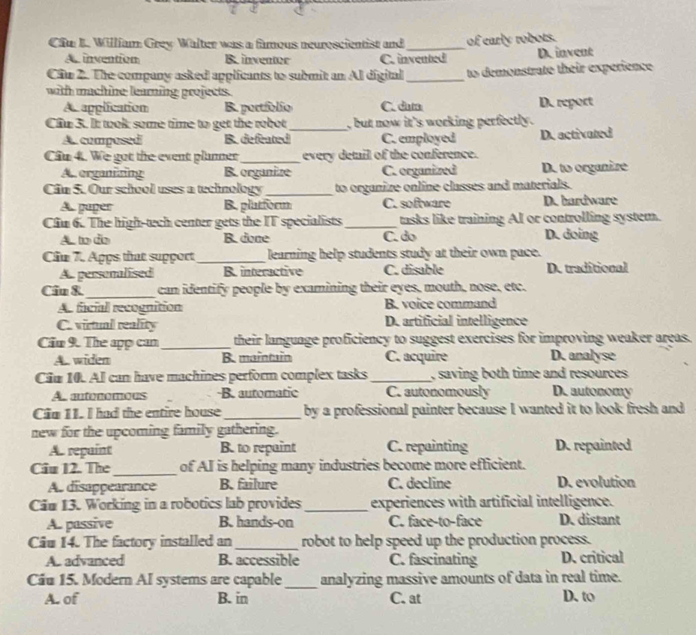 Cần L. William Grey Walter was a famous neuroscientist and_ of early robots.
A invention B. inventer C. invented D.invent
Cim 2. The company asked applicants to submit an Al digital _to demonstrate their experience
with machine learning projects.
A. application B. portfolio C. dum D. report
Cầu 3. It took some time to get the robot_ , but now it's working perfectly .
A. composed B. defeated C. employed D. activated
Cầu 4. We got the event planner_ every detail of the conference.
A. erganizing B. organize C. organized D. to organize
Cân 5. Our school uses a technology_ to organize online classes and materials.
A paper B. platform C. software D. hardware
Cầu 6. The high-tech center gets the IT specialists_ tasks like training Al or controlling system.
A to do B. done C. do D. doing
Cầu 7. Apps that support_ learning help students study at their own pace.
A. personalised B interactive C. disable De traditional
Ciu &_ can identify people by examining their eyes, mouth, nose, etc.
As facial recognition B. voice command
C. virtul reality D. artificial intelligence
Cầu 9. The app can _their langunge proficiency to suggest exercises for improving weaker areas.
A. widen B. maintain C. acquire D.analyse
Ciu 10. Al can have machines perform complex tasks _, saving both time and resources.
As autonomous B. automatic C. autonomously D. autonomy
Cia 11. I had the entire house_ by a professional painter because I wanted it to look fresh and
new for the upcoming family gathering.
A. repaint B. to repaint C. repainting D. repainted
Câu 12. The _of AI is helping many industries become more efficient.
A. disappearance B. failure C. decline D. evolution
Cău 13. Working in a robotics lab provides_ experiences with artificial intelligence.
A. passive B. hands-on C. face-to-face D. distant
Câu 14. The factory installed an_ robot to help speed up the production process.
A. advanced B. accessible C. fascinating D. critical
Cầu 15. Modern AI systems are capable _analyzing massive amounts of data in real time.
A. of B. in C. at D. to