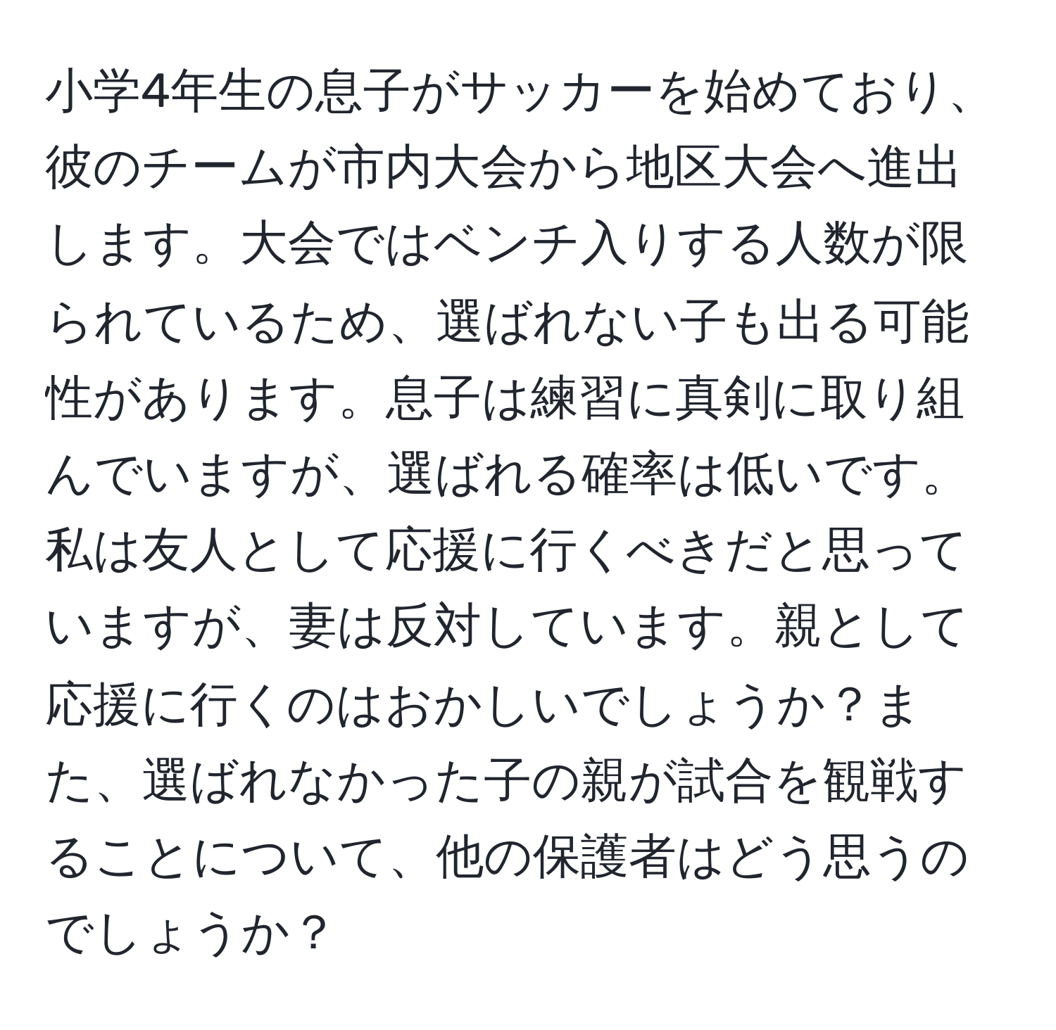 小学4年生の息子がサッカーを始めており、彼のチームが市内大会から地区大会へ進出します。大会ではベンチ入りする人数が限られているため、選ばれない子も出る可能性があります。息子は練習に真剣に取り組んでいますが、選ばれる確率は低いです。私は友人として応援に行くべきだと思っていますが、妻は反対しています。親として応援に行くのはおかしいでしょうか？また、選ばれなかった子の親が試合を観戦することについて、他の保護者はどう思うのでしょうか？