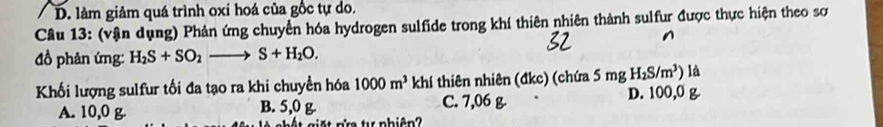 D. làm giảm quá trình oxi hoá của gốc tự do.
Câu 13: (vận dụng) Phản ứng chuyển hóa hydrogen sulfide trong khí thiên nhiên thành sulfur được thực hiện theo sơ
đồ phản ứng: H_2S+SO_2to S+H_2O. 
Khối lượng sulfur tối đa tạo ra khi chuyển hóa 1000m^3 khí thiên nhiên (đkc) (chứa : 5n ng H_2S/m^3) là
A. 10,0 g. B. 5,0 g. C. 7,06 g. D. 100,0 g
Ta t phiên