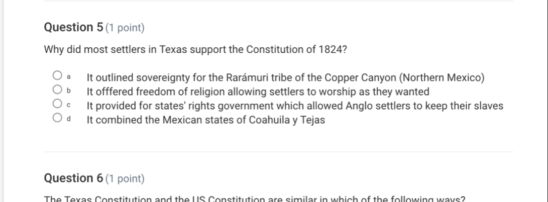 Why did most settlers in Texas support the Constitution of 1824?
a It outlined sovereignty for the Rarámuri tribe of the Copper Canyon (Northern Mexico)
b It offfered freedom of religion allowing settlers to worship as they wanted
c It provided for states' rights government which allowed Anglo settlers to keep their slaves
d It combined the Mexican states of Coahuila y Tejas
Question 6 (1 point)
The Texas Constitution and the US Constitution are similar in which of the following ways?