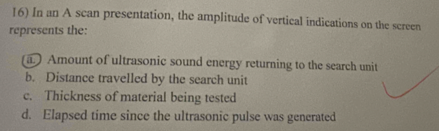 In an A scan presentation, the amplitude of vertical indications on the screen 
represents the: 
a. ) Amount of ultrasonic sound energy returning to the search unit 
b. Distance travelled by the search unit 
c. Thickness of material being tested 
d. Elapsed time since the ultrasonic pulse was generated