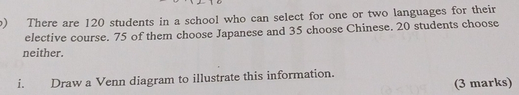 There are 120 students in a school who can select for one or two languages for their 
elective course. 75 of them choose Japanese and 35 choose Chinese. 20 students choose 
neither. 
i. Draw a Venn diagram to illustrate this information. 
(3 marks)