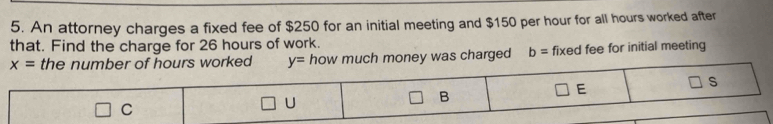 An attorney charges a fixed fee of $250 for an initial meeting and $150 per hour for all hours worked after
that. Find the charge for 26 hours of work.
ney was charged b= fixed fee for initial meeting