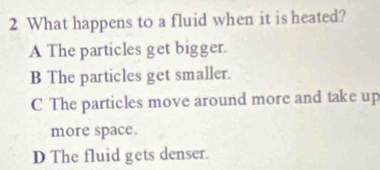 What happens to a fluid when it is heated?
A The particles get bigger.
B The particles get smaller.
C The particles move around more and take up
more space.
D The fluid gets denser.