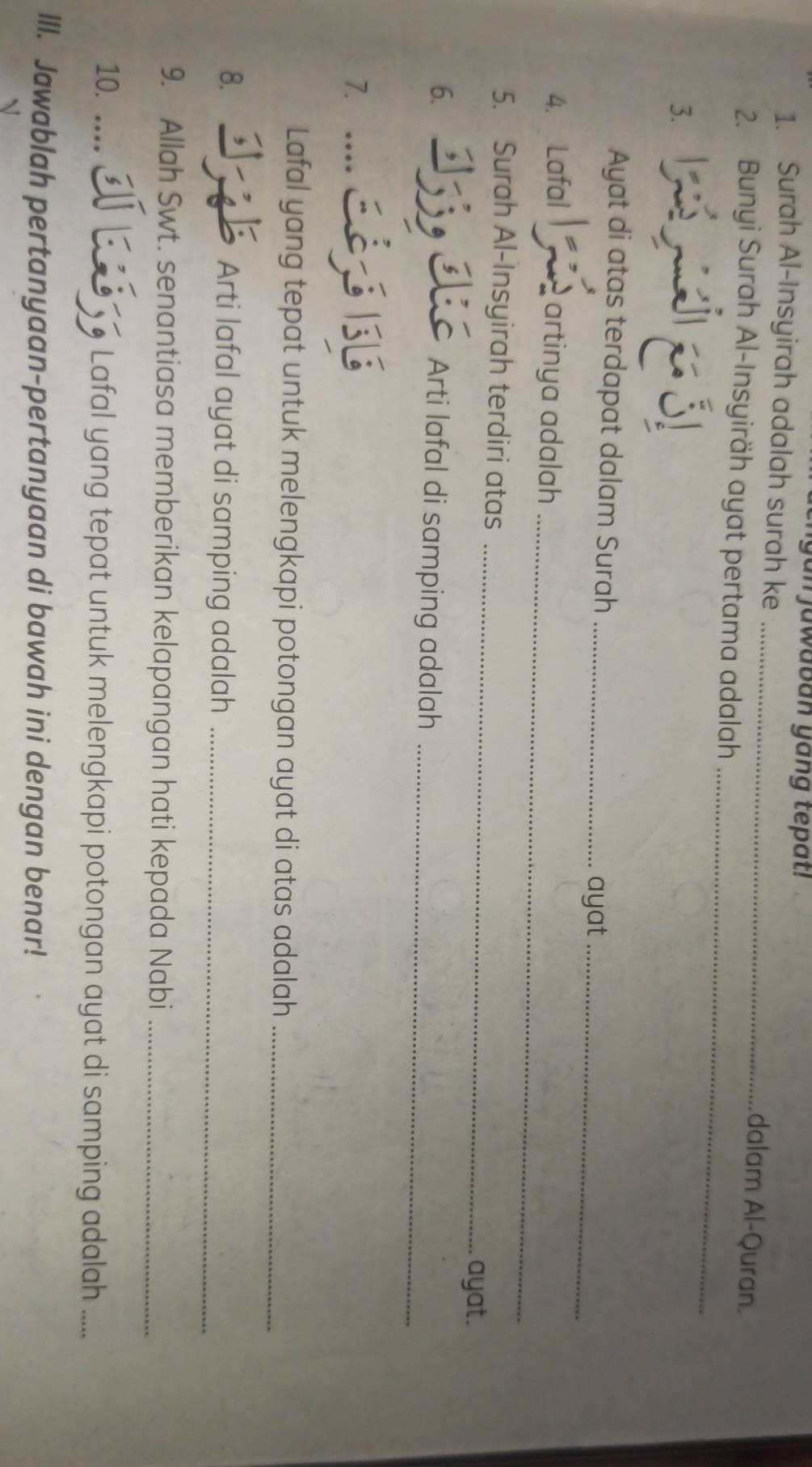 gan jawaban yang tepat! 
1. Surah Al-Insyirah adalah surah ke 
_ 
dalam Al-Quran. 
_ 
2. Bunyi Surah Al-Insyiräh ayat pertama adalah 
3. 
Ayat di atas terdapat dalam Surah_ 
ayat_ 
_ 
4. Lafal = artinya adalah 
_ 
5. Surah Al-Insyirah terdiri atas 
ayat. 
6. 
Arti lafal di samping adalah_ 
7. 
… 
Lafal yang tepat untuk melengkapi potongan ayat di atas adalah_ 
8. Arti lafal ayat di samping adalah_ 

9. Allah Swt. senantiasa memberikan kelapangan hati kepada Nabi_ 
10. … Lafal yang tepat untuk melengkapi potongan ayat di samping adalah ..._ 
III. Jawablah pertanyaan-pertanyaan di bawah ini dengan benar!