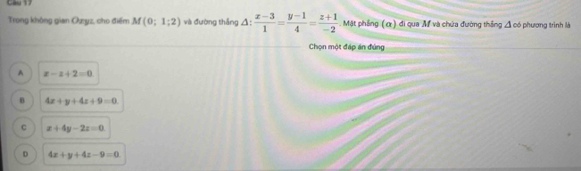 Cầu 17
Trong không gian Ozyz, cho điểm M(0;1;2) và đường thắng △ : (x-3)/1 = (y-1)/4 = (z+1)/-2 . Mặt phầng (α) đi qua M và chứa đường thắng △ c6 phương trình là
Chọn một đáp án đúng
A x-z+2=0
B 4x+y+4z+9=0
C x+4y-2z=0
D 4x+y+4z-9=0