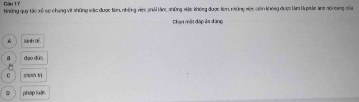 Những quy tắc xứ sự chung về những việc được làm, những việc phái làm, những việc không được làm, những việc cấm không được làm là phản ánh nội dung của
Chọn một đáp án đúng
A kinh tế.
B đạo đức.
C chính trị.
D pháp luật