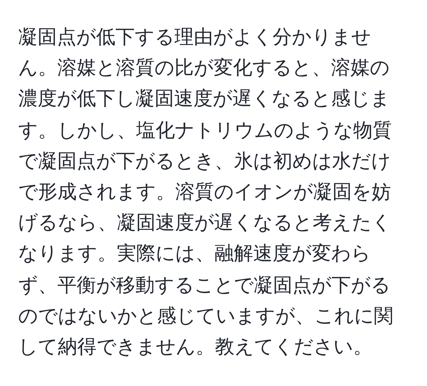 凝固点が低下する理由がよく分かりません。溶媒と溶質の比が変化すると、溶媒の濃度が低下し凝固速度が遅くなると感じます。しかし、塩化ナトリウムのような物質で凝固点が下がるとき、氷は初めは水だけで形成されます。溶質のイオンが凝固を妨げるなら、凝固速度が遅くなると考えたくなります。実際には、融解速度が変わらず、平衡が移動することで凝固点が下がるのではないかと感じていますが、これに関して納得できません。教えてください。