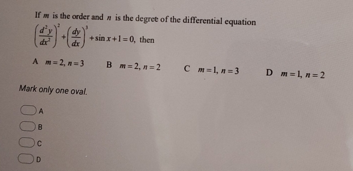 If m is the order and n is the degree of the differential equation
( d^2y/dx^2 )^2+( dy/dx )^3+sin x+1=0 , then
A m=2, n=3 B m=2, n=2 C m=1, n=3 D m=1, n=2
Mark only one oval.
A
B
C
D