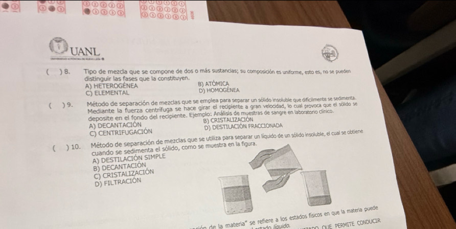 a ②
③ ③
UANL
( ) 8. Tipo de mezcla que se compone de dos o más sustancias; su composición es uniforme, esto es, no se pueden
distinguir las fases que la constituyen.
A) HETEROGéNeA B) ATÓMICA
C) ELEMENTAL D) HOMOGÉNEA
( ) 9. Método de separación de mezclas que se emplea para separar un sólido insoluble que dificilmente se sedimenta
Mediante la fuerza centrífuga se hace girar el recipiente a gran velocidad, lo cual provoca que el sólido se
deposite en el fondo del recipiente. Ejemplo: Análisis de muestras de sangre en laboratorio clínico.
A) DECANTACIÓN B) CRISTALIZACIÓN
C) CENTRIFUGACIÓN D) DESTILACIÓN FRACCIONADA
( ) 10. Método de separación de mezclas que se utiliza para separar un líquido de un sólido insoluble, el cual se obtiene
cuando se sedimenta el sólido, como se
A) DESTILACIÓN SIMPLE
B) DECANTACIÓN
C) CRISTALIZACIÓN
D) FILTRACIÓN
rión de la materia'' se refiere a los estmatería puede
ado íquido. DO qUE PERMITE CONDUCIR