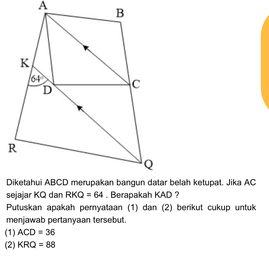 sejajar KQ dan RKQ=64. Berapakah KAD ?
Putuskan apakah pernyataan (1) dan (2) berikut cukup untuk
menjawab pertanyaan tersebut.
(1) ACD=36
(2) KRQ=88