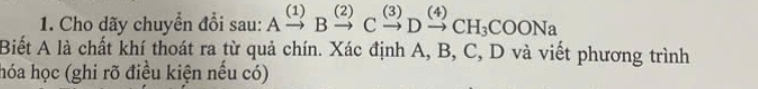 Cho dãy chuyển đổi sau: Axrightarrow (1)Bxrightarrow (2)Cxrightarrow (3)Dxrightarrow (4)CH_3COONa
Biết A là chất khí thoát ra từ quả chín. Xác định A, B, C, D và viết phương trình 
hóa học (ghi rõ điều kiện nều có)