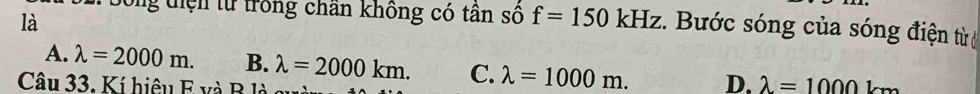 là
Dong tiện từ trong chân không có tân số f=150kHz :. Bước sóng của sóng điện từ
A. lambda =2000m. B. lambda =2000km. C. lambda =1000m. D. lambda =1000km
Câu 33. Kí hiệu E và B là