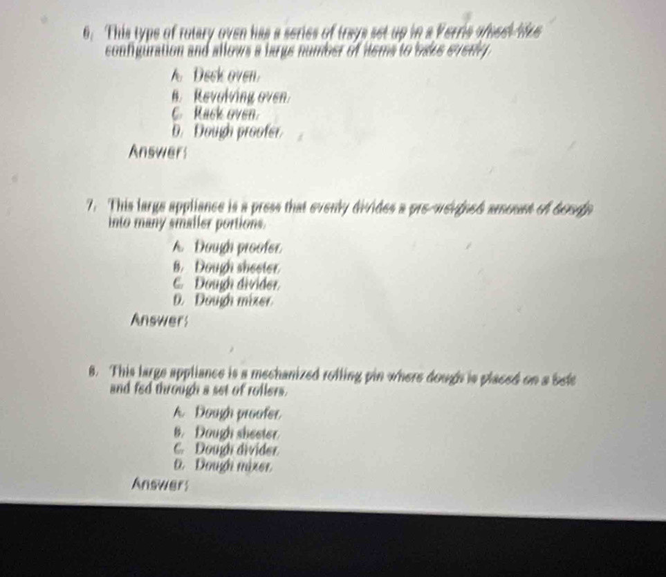 This type of rotary oven has a series of trays set up in a Verris afeet tre
configuration and allows a bargs number of dems to bake everly
A Deck oven
B. Revolving oven.
C. Rack oven.
D. Dough proofer
Answers
7. This large appliance is a press that evenly divides a pre-weugned amount of berop
into many smaller portions.
A Dough proofer
8. Dough sheeter
C. Dougi divider.
D. Dough mizer
Answers
8. This large appliance is a mechanized rofling pin where dough is placed on a bee
and fed through a set of rollers.
A. Dough proofer
B. Dough sheeter
C. Dough divider
D. Dough nizer.
Answer