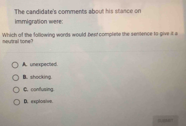 The candidate's comments about his stance on
immigration were:
Which of the following words would best complete the sentence to give it a
neutral tone?
A. unexpected.
B. shocking.
C. confusing.
D. explosive.
SUBMIT