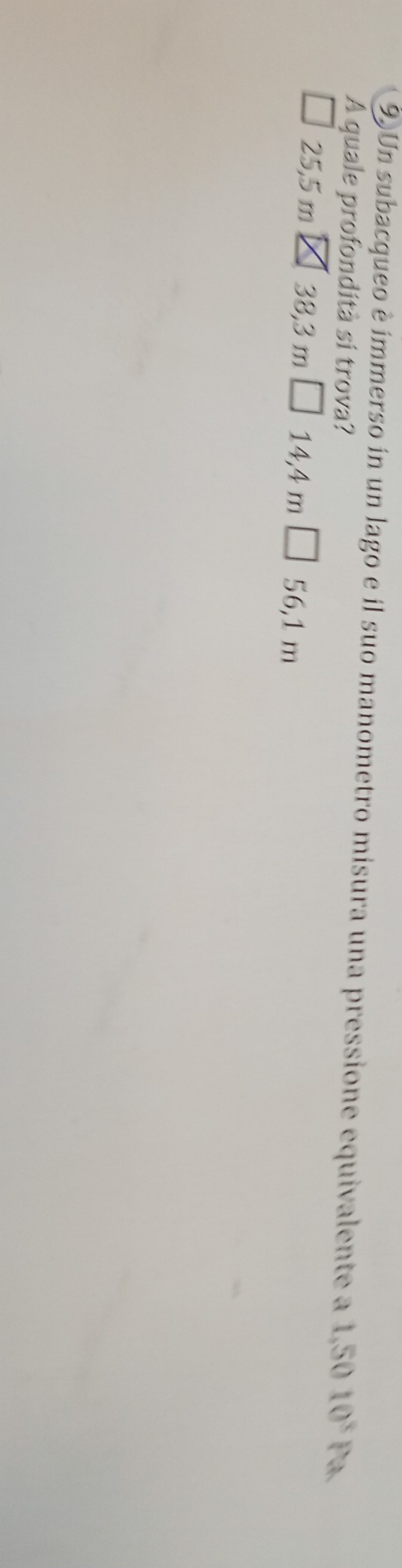 Un subacqueo è ímmerso in un lago e il suo manometro misura una pressione equivalente a 1,5010^3Pa
A quale profondità si trova?
25,5 m 38,3 m 14,4 m □ 56,1m