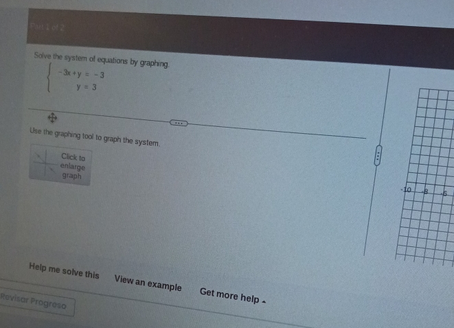 art 1 of 
Solve the system of equations by graphing.
beginarrayl -3x+y=-3 y=3endarray.
Use the graphing tool to graph the system. 
Click to 
a 
enlarge 
graph 
6 
Help me solve this View an example Get more help £ 
Revisar Progreso